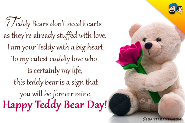 Teddy Bears don't need hearts as they're already stuffed with love. I am your Teddy with a big heart.<br/>
To my cutest cuddly love who is certainly my life, this teddy bear is a sign that you will be forever mine.<br/>
Happy Teddy Bear Day!