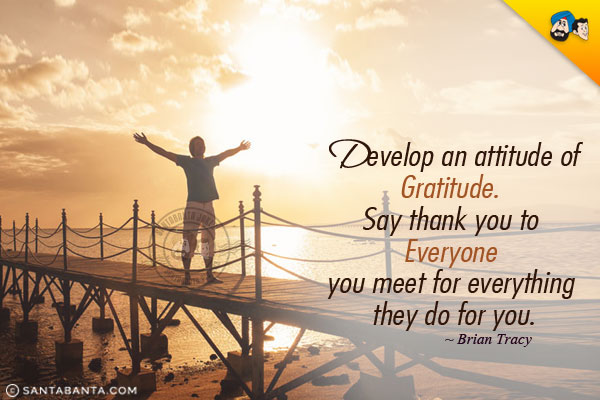 Develop an attitude of gratitude. Say thank you to everyone you meet for everything they do for you.