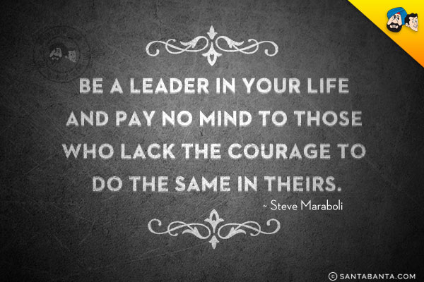 Be a leader in your life and pay no mind to those who lack the courage to do the same in theirs.