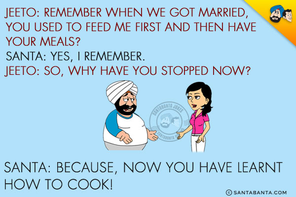 Jeeto: Remember when we got married, you used to feed me first and then have your meals?<br/>
Santa: Yes, I remember.<br/>
Jeeto: So, why have you stopped now?<br/>
Santa: Because, now you have learnt how to cook!