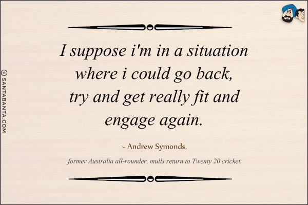 I suppose I'm in a situation where I could go back, try and get really fit and engage again. 