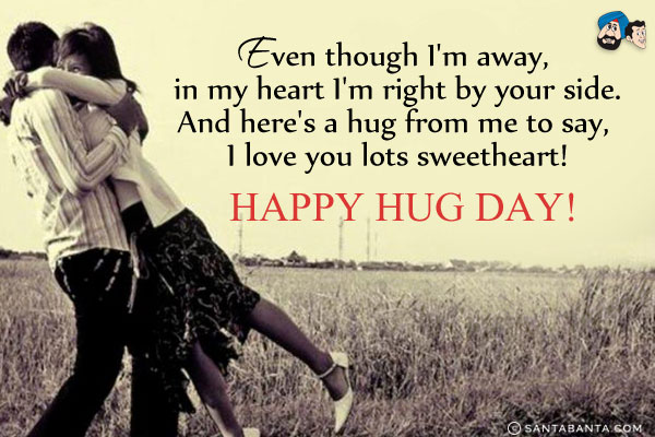 Even though I'm away, in my heart I'm right by your side.<br/>
And here's a hug from me to say, I love you lots sweetheart!<br/>
Happy Hug Day!