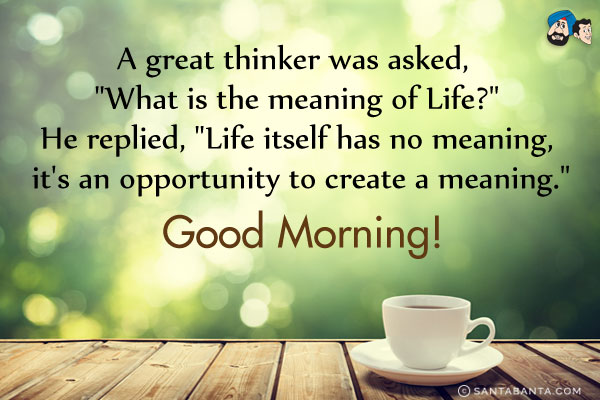 A great thinker was asked, `What is the meaning of Life?`<br/>
He replied, `Life itself has no meaning, it's an opportunity to create a meaning.`<br/>
Good Morning!