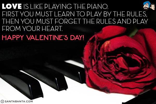 Love is like playing the piano.<br/>
First you must learn to play by the rules, then you must forget the rules and play from your heart.<br/>
Happy Valentine's Day!