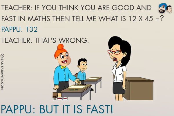 Teacher: If you think you are good and fast in maths then tell me what is 12 x 45 = ?<br/>
Pappu: 132<br/>
Teacher: That's wrong.<br/>
Pappu: But it is fast!