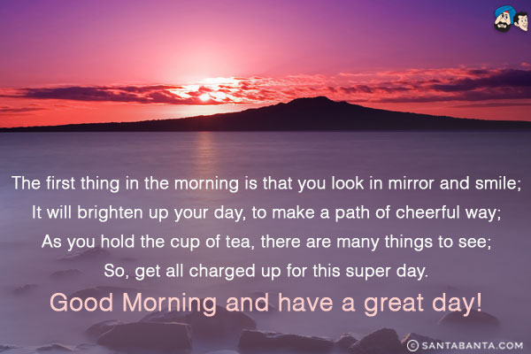 The first thing in the morning is that you look in mirror and smile;<br/>
It will brighten up your day, to make a path of cheerful way;<br/>
As you hold the cup of tea, there are many things to see;<br/>
So, get all charged up for this super day.<br/>
Good Morning and have a great day!