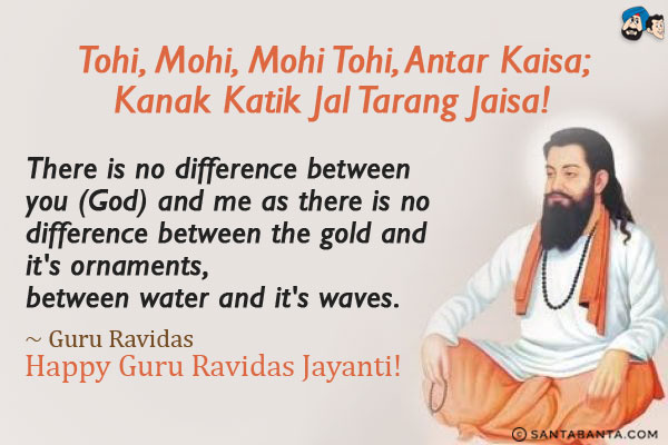 Tohi, Mohi, Mohi Tohi, Antar Kaisa;<br/>
Kanak Katik Jal Tarang Jaisa!<br/><br/>

There is no differnece between you (God) and me as there is no difference between the gold and it's ornaments, between water and it's waves.<br/>
~ Guru Ravidas<br/>
Happy Guru Ravidas Jayanti!