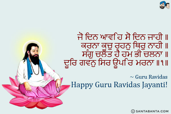 ਜੋ ਦਿਨ ਆਵਹਿ ਸੋ ਦਿਨ ਜਾਹੀ ॥<br/>
ਕਰਨਾ ਕੂਚੁ ਰਹਨੁ ਥਿਰੁ ਨਾਹੀ ॥<br/>
ਸੰਗੁ ਚਲਤ ਹੈ ਹਮ ਭੀ ਚਲਨਾ ॥<br/>
ਦੂਰਿ ਗਵਨੁ ਸਿਰ ਊਪਰਿ ਮਰਨਾ ॥੧॥<br/><br/>

That day which comes, that day shall go.<br/>
You must march on; nothing remains stable.<br/>
Our companions are leaving, and we must leave as well.<br/>
We must go far away. Death is hovering over our heads. ||1||<br/>
~ Guru Ravidas<br/>
Happy Guru Ravidas Jayanti!