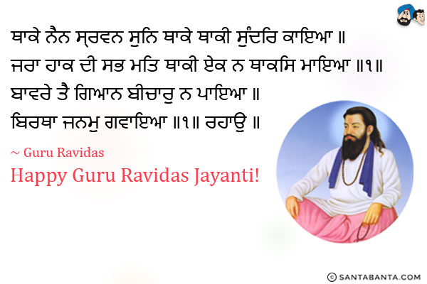 ਥਾਕੇ ਨੈਨ ਸ੍ਰਵਨ ਸੁਨਿ ਥਾਕੇ ਥਾਕੀ ਸੁੰਦਰਿ ਕਾਇਆ ॥<br/>
ਜਰਾ ਹਾਕ ਦੀ ਸਭ ਮਤਿ ਥਾਕੀ ਏਕ ਨ ਥਾਕਸਿ ਮਾਇਆ ॥੧॥<br/>
ਬਾਵਰੇ ਤੈ ਗਿਆਨ ਬੀਚਾਰੁ ਨ ਪਾਇਆ ॥<br/>
ਬਿਰਥਾ ਜਨਮੁ ਗਵਾਇਆ ॥੧॥ ਰਹਾਉ ॥<br/><br/>

My eyes are exhausted, and my ears are tired of hearing; my beautiful body is exhausted.<br/>
Driven forward by old age, all my senses are exhausted; only my attachment to Maya is not exhausted. ||1||<br/>
O madman, you have not obtained spiritual wisdom and meditation.<br/>
You have wasted this human life, and lost. ||1||Pause||<br/>
~ Guru Ravidas<br/>
Happy Guru Ravidas Jayanti!