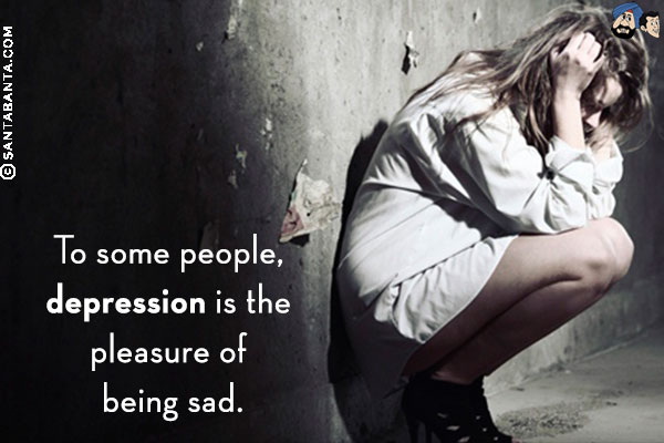 To some people, depression is the pleasure of being sad.