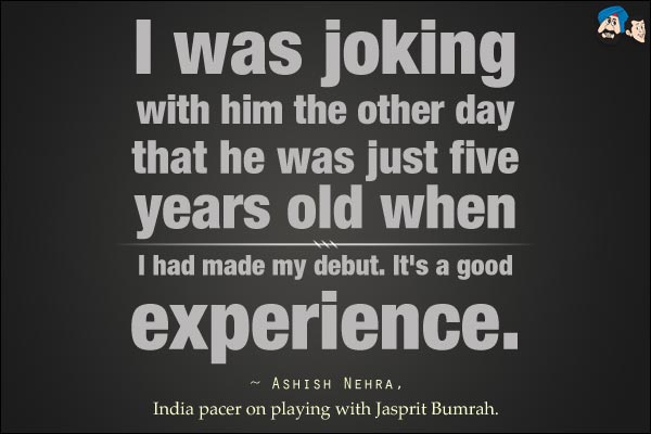 I was joking with him the other day that he was just five years old when I had made my debut. It's a good experience. 