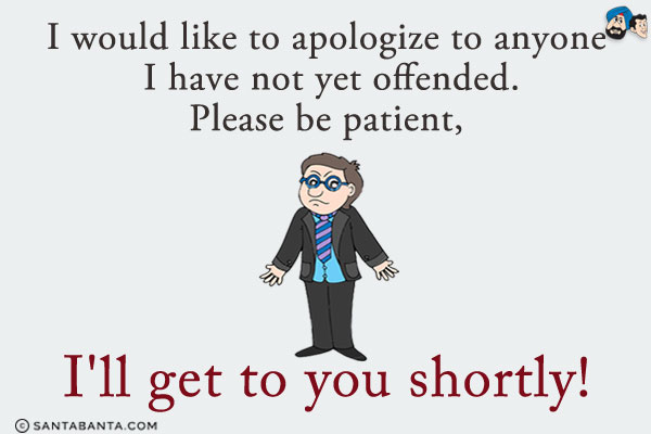 I would like to apologize to anyone I have not yet offended. Please be patient, I'll get to you shortly!