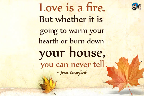 Love is a fire. But whether it is going to warm your hearth or burn down your house, you can never tell.