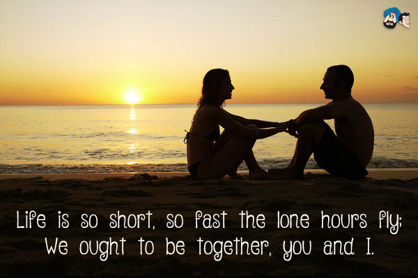 Life is so short, so fast the lone hours fly;<br/>
We ought to be together, you and I.