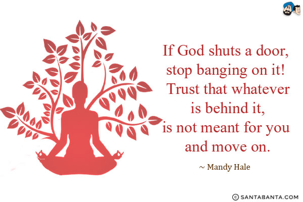 If God shuts a door, stop banging on it! Trust that whatever is behind it, is not meant for you and move on.