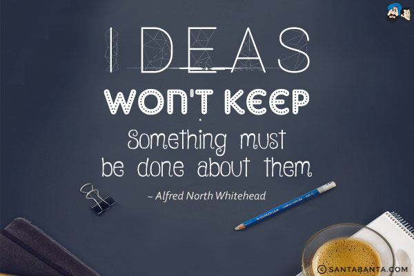 Ideas won't keep. Something must be done about them.