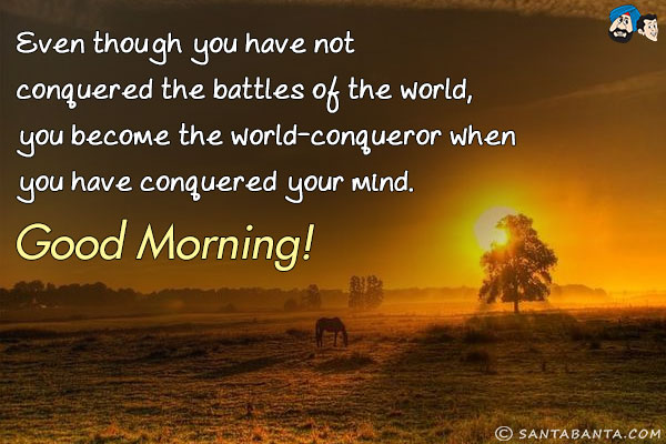 Even though you have not conquered the battles of the world, you become the world-conqueror when you have conquered your mind.<br/>
Good Morning!