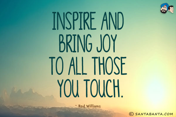 Inspire and bring joy to all those you touch.