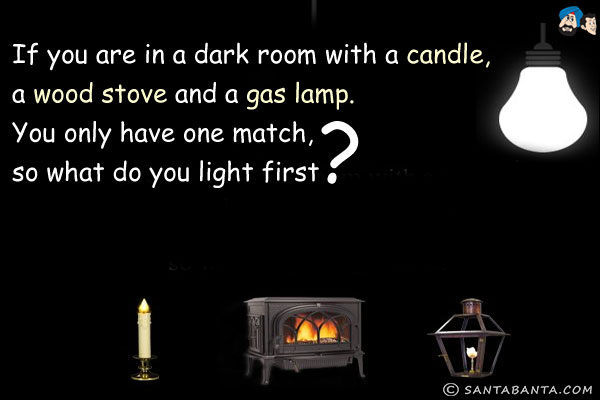 If you are in a dark room with a candle, a wood stove and a gas lamp. You only have one match, so what do you light first?