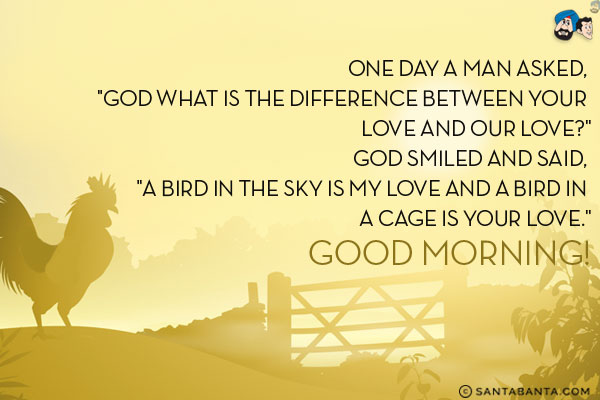 One day a man asked, `God what is the difference between your love and our love?`<br/>
God smiled and said, `A bird in the sky is my love and a bird in a cage is your love.`<br/>
Good Morning!