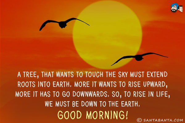 A Tree, that wants to touch the sky must extend roots into earth.<br/>
More it wants to rise upward, more it has to go downwards.<br/>
So, to rise in life, we must be down to the earth.<br/>
Good Morning!