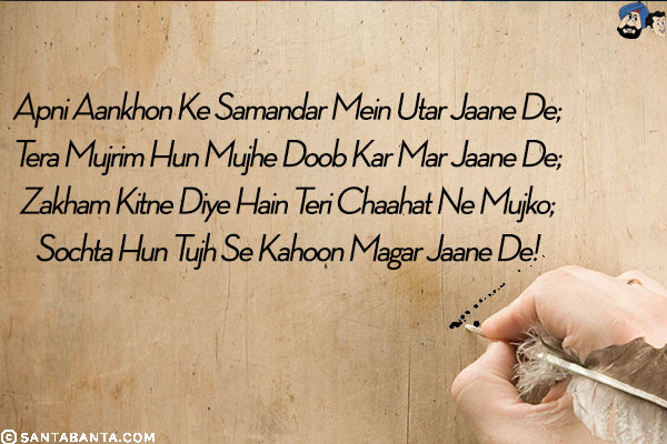 Apni Aankhon Ke Samandar Mein Utar Jaane De;<br/>
Tera Mujrim Hun Mujhe Doob Kar Mar Jaane De;<br/>
Zakham Kitne Diye Hain Teri Chaahat Ne Mujko;<br/>
Sochta Hun Tujh Se Kahoon Magar Jaane De!