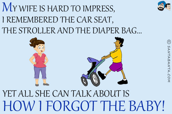 My wife is hard to impress, I remembered the car seat, the stroller and the diaper bag...<br/>
.<br/>
.<br/>
.<br/>
.<br/>
.<br/>
.<br/>
.<br/>
.<br/>
Yet all she can talk about is how I forgot the baby!