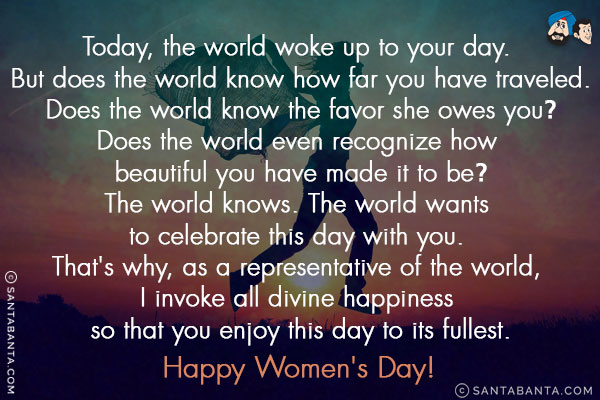 Today, the world woke up to your day. But does the world know how far you have traveled.<br/>
Does the world know the favor she owes you?<br/>
Does the world even recognize how beautiful you have made it to be?<br/>
The world knows. The world wants to celebrate this day with you. That's why, as a representative of the world, I invoke all divine happiness so that you enjoy this day to its fullest.<br/>
Happy Women's Day!