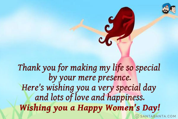 Thank you for making my life so special by your mere presence.<br/>
Here's wishing you a very special day and lots of love and happiness.<br/>
Wishing you a Happy Women's Day!