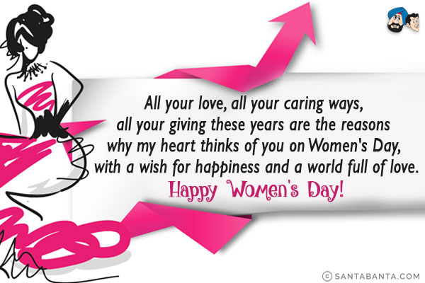 All your love, all your caring ways, all your giving these years are the reasons why my heart thinks of you on Women's Day, with a wish for happiness and a world full of love.<br/>
Happy Women's Day!