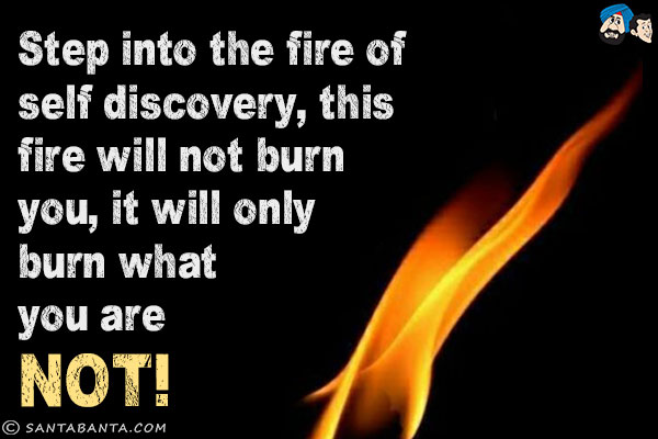 Step into the fire of self discovery, this fire will not burn you, it will only burn what you are not!