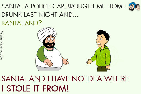 Santa: A Police car brought me home drunk last night and...<br/>
Banta: And?<br/>
Santa: And I have no idea where I stole it from!