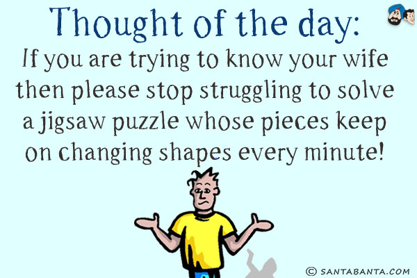Thought of the day:<br/>
If you are trying to know your wife then please stop struggling to solve a jigsaw puzzle whose pieces keep on changing shapes every minute!