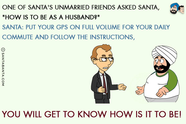 One of Santa's unmarried friends asked Santa, `How is to be as a husband?`<br/>
Santa: Put your GPS on full volume for your daily commute and follow the instructions, you will get to know how is it to be!