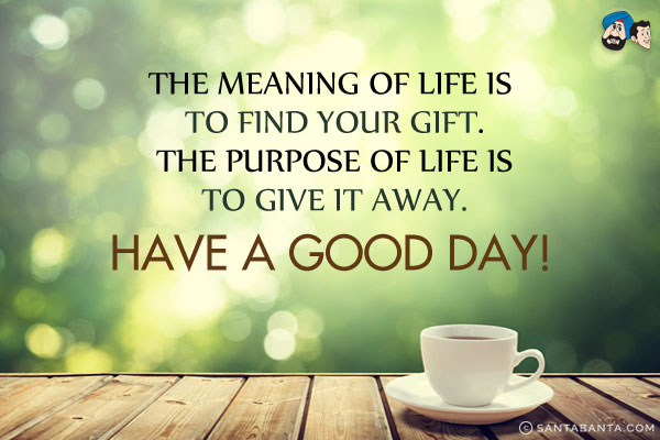 The meaning of life is to find your gift. The purpose of life is to give it away.<br/>
Have a Good Day!