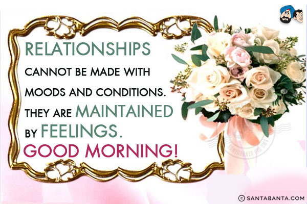 Relationships cannot be made with moods and conditions. 
They are maintained by feelings.<br/>
Good Morning!