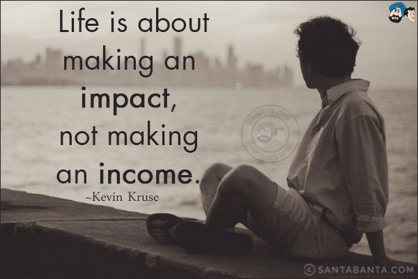 Life is about making an impact, not making an income.