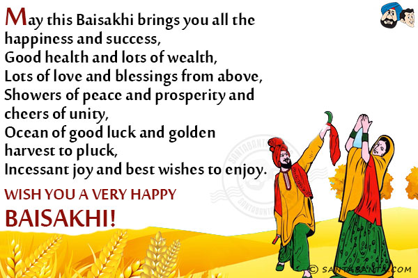 May this Baisakhi brings you all the happiness and success,<br/>
Good health and lots of wealth,<br/>
Lots of love and blessings from above,<br/>
Showers of peace and prosperity and cheers of unity,<br/>
Ocean of good luck and golden harvest to pluck,<br/>
Incessant joy and best wishes to enjoy.<br/>
Wish you a very Happy Baisakhi!