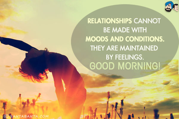 Relationships cannot be made with moods and conditions.<br/>
They are maintained by feelings.<br/>
Good Morning!