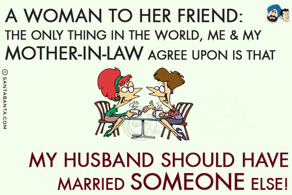 A woman to her friend:<br/>
The only thing in the world, me & my mother-in-law agree upon is that my husband should have married someone else!