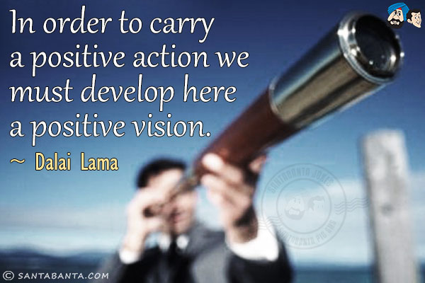 In order to carry a positive action we must develop here a positive vision.
