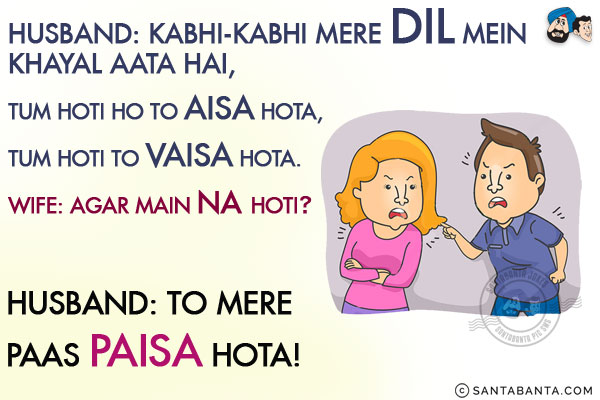 Husband: Kabhi-Kabhi Mere Dil Mein Khayal Aata Hai, Tum Hoti Ho  To Aisa Hota, Tum Hoti To Vaisa Hota.<br/>
Wife: Agar Main Na Hoti?<br/>
Husband: To Mere Paas Paisa Hota!
