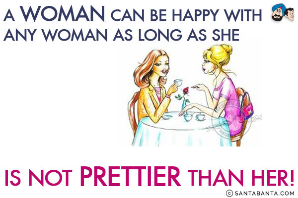 A woman can be happy with any woman as long as she is not prettier than her!