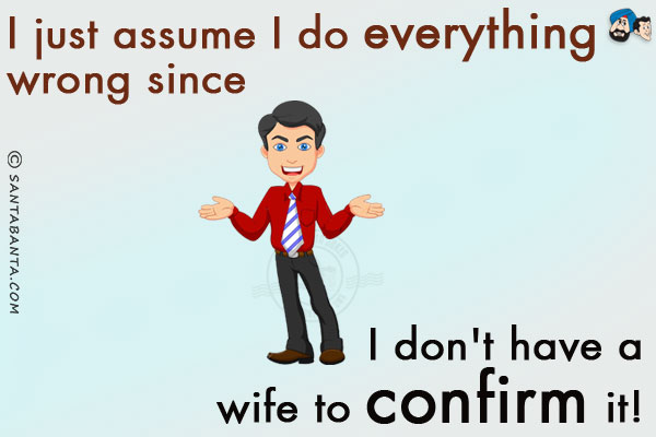 I just assume I do everything wrong since I don't have a wife to confirm it!