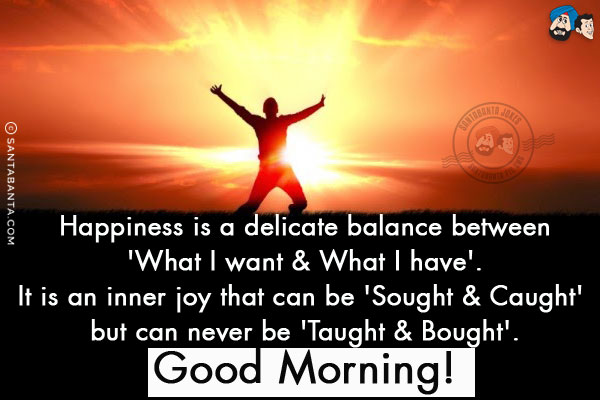 Happiness is a delicate balance between 'What I want & What I have'.<br/>
It is an inner joy that can be 'Sought & Caught' but can never be 'Taught & Bought'.<br/>
Good Morning!