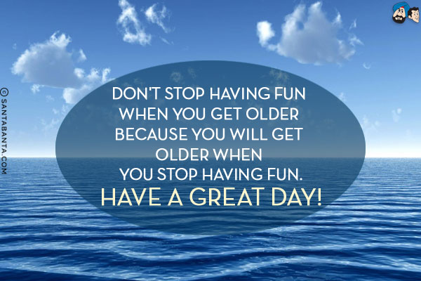 Don't stop having fun when you get older because you will get older when you stop having fun.<br/>
Have a Great Day!