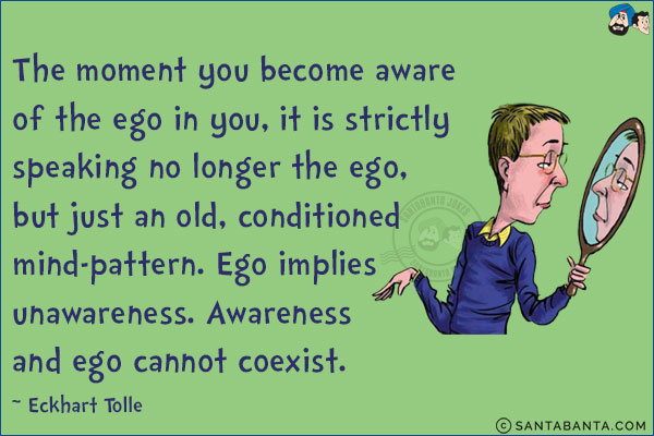 The moment you become aware of the ego in you, it is strictly speaking no longer the ego, but just an old, conditioned mind-pattern. Ego implies unawareness. Awareness and ego cannot coexist.
