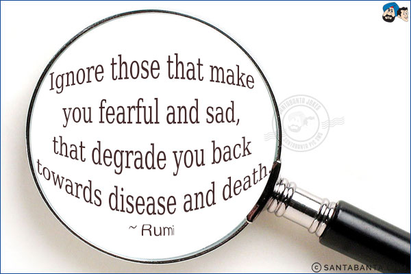 Ignore those that make you fearful and sad, that degrade you back towards disease and death.
