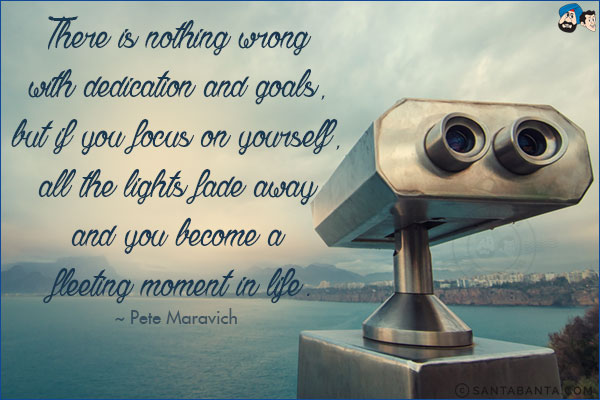 There is nothing wrong with dedication and goals, but if you focus on yourself, all the lights fade away and you become a fleeting moment in life.