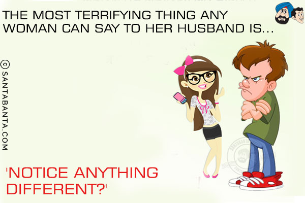The most terrifying thing any woman can say to her husband is...<br/>
.<br/>
.<br/>
.<br/>
.<br/>
.<br/>
.<br/>
.<br/>
.<br/>
.<br/>
'Notice anything different?'